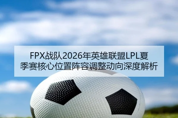 FPX战队2026年英雄联盟LPL夏季赛核心位置阵容调整动向深度解析